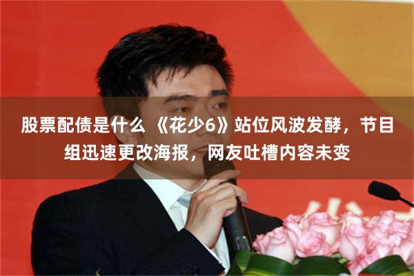 股票配债是什么 《花少6》站位风波发酵，节目组迅速更改海报，网友吐槽内容未变