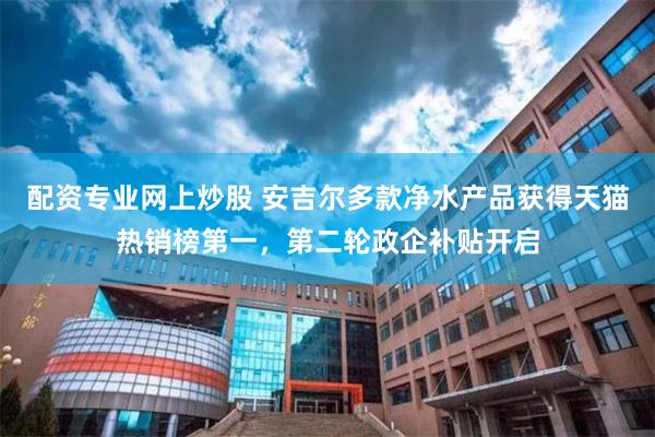 配资专业网上炒股 安吉尔多款净水产品获得天猫热销榜第一，第二轮政企补贴开启