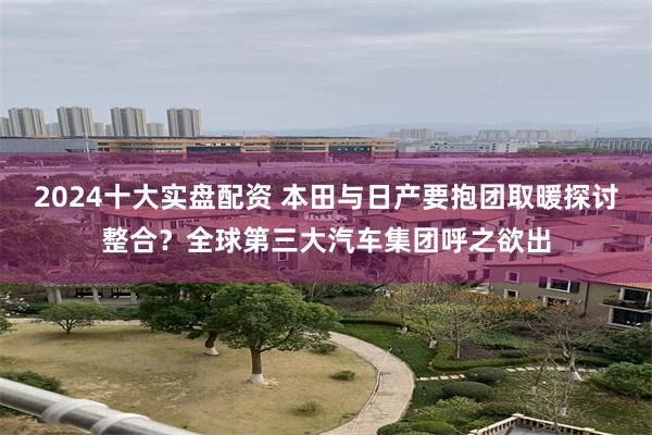 2024十大实盘配资 本田与日产要抱团取暖探讨整合？全球第三大汽车集团呼之欲出