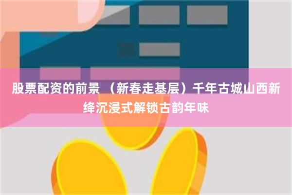 股票配资的前景 （新春走基层）千年古城山西新绛沉浸式解锁古韵年味