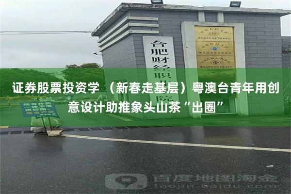 证券股票投资学 （新春走基层）粤澳台青年用创意设计助推象头山茶“出圈”
