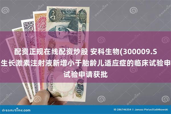 配资正规在线配资炒股 安科生物(300009.SZ)：人生长激素注射液新增小于胎龄儿适应症的临床试验申请获批