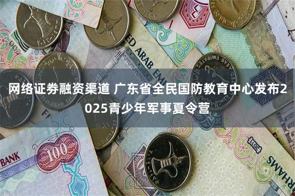 网络证劵融资渠道 广东省全民国防教育中心发布2025青少年军事夏令营