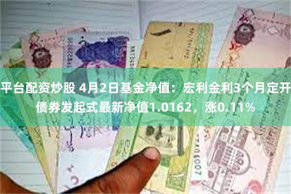 平台配资炒股 4月2日基金净值：宏利金利3个月定开债券发起式最新净值1.0162，涨0.11%