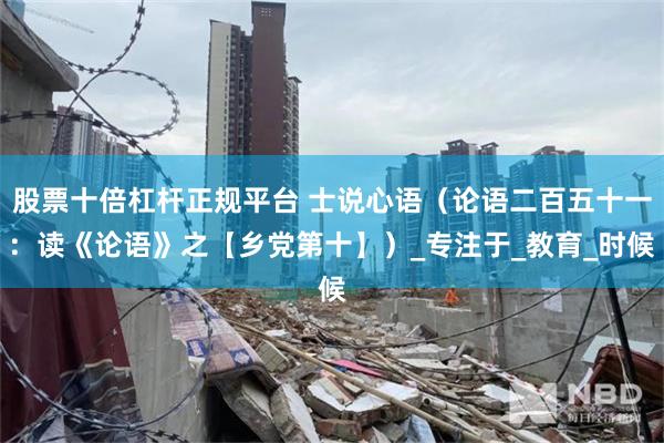 股票十倍杠杆正规平台 士说心语（论语二百五十一：读《论语》之【乡党第十】）_专注于_教育_时候