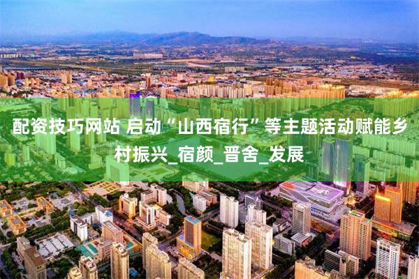配资技巧网站 启动“山西宿行”等主题活动赋能乡村振兴_宿颜_晋舍_发展