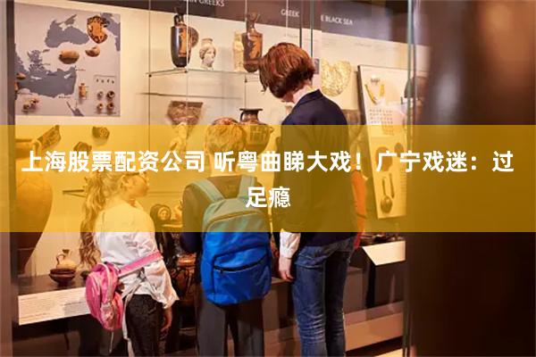 上海股票配资公司 听粤曲睇大戏！广宁戏迷：过足瘾