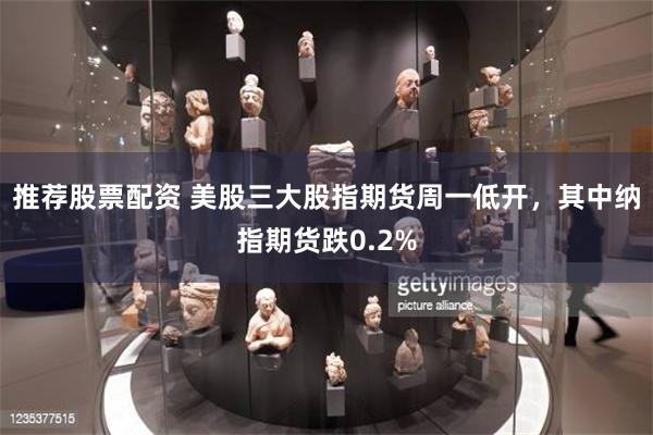 推荐股票配资 美股三大股指期货周一低开，其中纳指期货跌0.2%