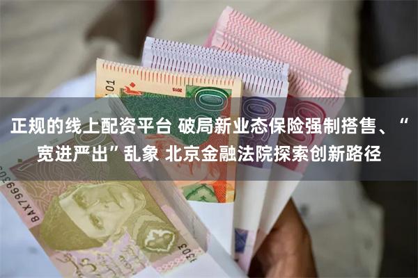 正规的线上配资平台 破局新业态保险强制搭售、“宽进严出”乱象 北京金融法院探索创新路径