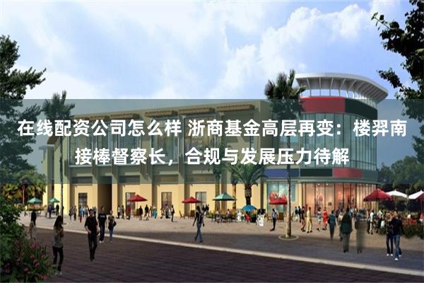 在线配资公司怎么样 浙商基金高层再变：楼羿南接棒督察长，合规与发展压力待解
