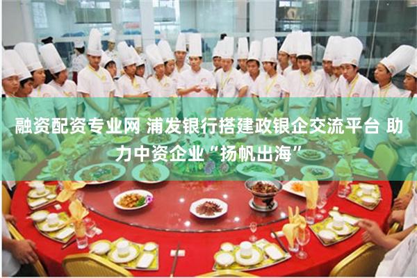 融资配资专业网 浦发银行搭建政银企交流平台 助力中资企业“扬帆出海”