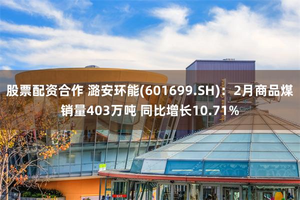 股票配资合作 潞安环能(601699.SH)：2月商品煤销量403万吨 同比增长10.71%