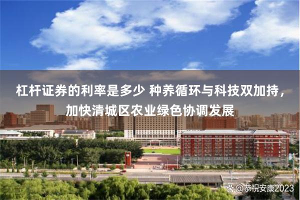 杠杆证券的利率是多少 种养循环与科技双加持，加快清城区农业绿色协调发展