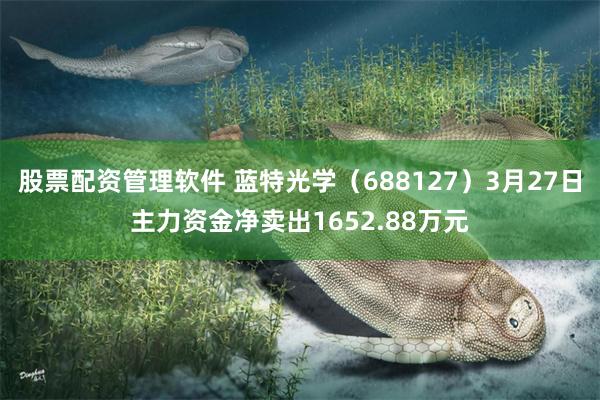 股票配资管理软件 蓝特光学（688127）3月27日主力资金净卖出1652.88万元