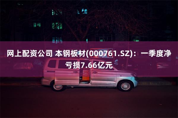 网上配资公司 本钢板材(000761.SZ)：一季度净亏损7.66亿元