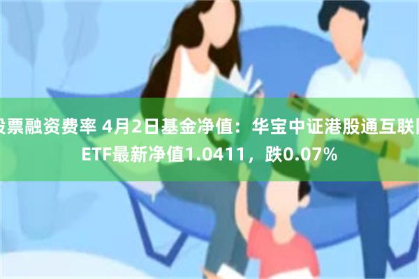 股票融资费率 4月2日基金净值：华宝中证港股通互联网ETF最新净值1.0411，跌0.07%