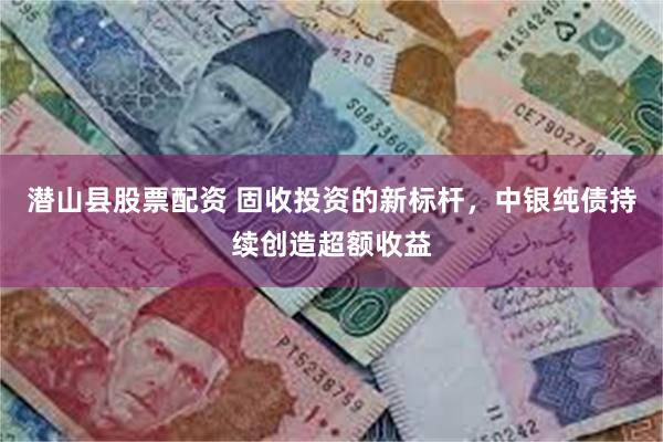 潜山县股票配资 固收投资的新标杆，中银纯债持续创造超额收益