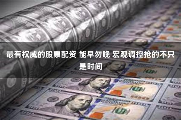 最有权威的股票配资 能早勿晚 宏观调控抢的不只是时间