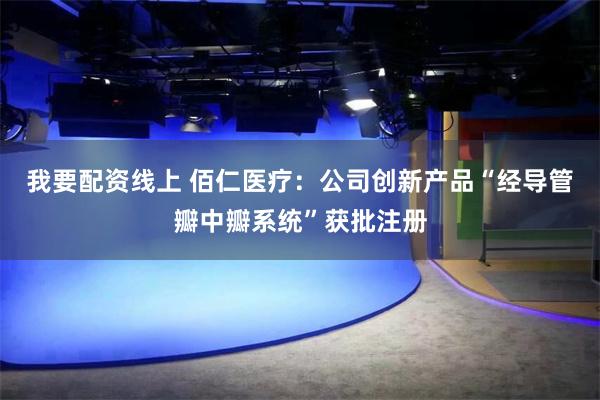 我要配资线上 佰仁医疗：公司创新产品“经导管瓣中瓣系统”获批注册