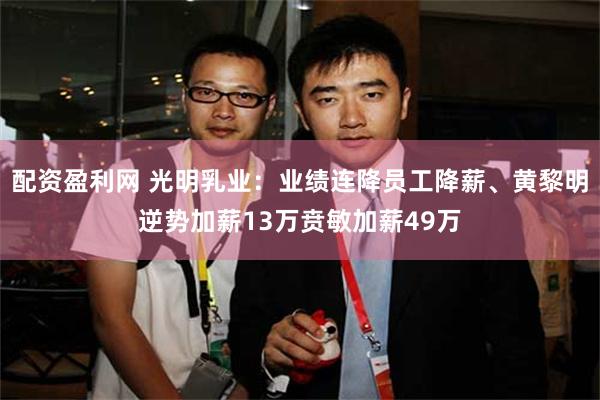配资盈利网 光明乳业：业绩连降员工降薪、黄黎明逆势加薪13万贲敏加薪49万