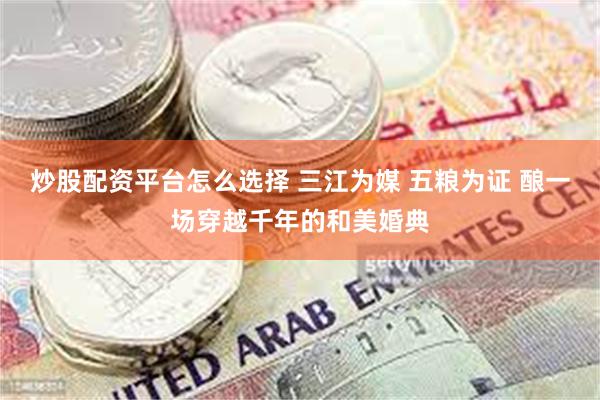 炒股配资平台怎么选择 三江为媒 五粮为证 酿一场穿越千年的和美婚典