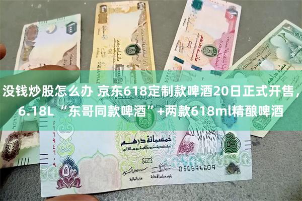 没钱炒股怎么办 京东618定制款啤酒20日正式开售，6.18L “东哥同款啤酒”+两款618ml精酿啤酒