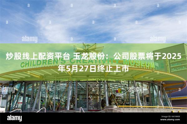 炒股线上配资平台 玉龙股份：公司股票将于2025年5月27日终止上市
