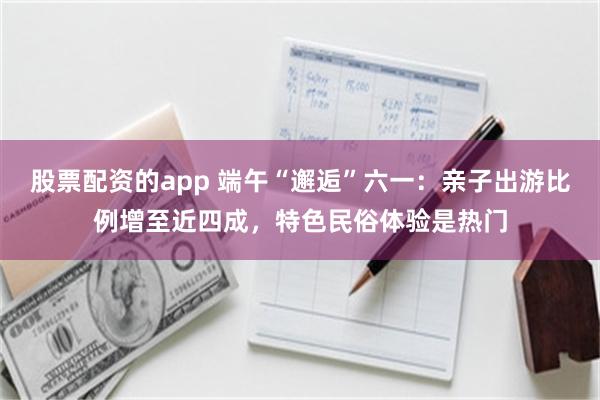 股票配资的app 端午“邂逅”六一：亲子出游比例增至近四成，特色民俗体验是热门