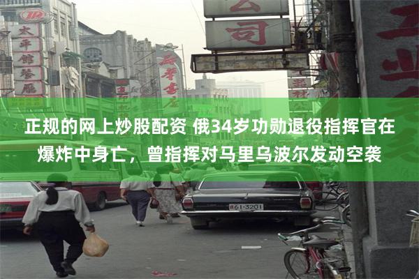 正规的网上炒股配资 俄34岁功勋退役指挥官在爆炸中身亡，曾指挥对马里乌波尔发动空袭
