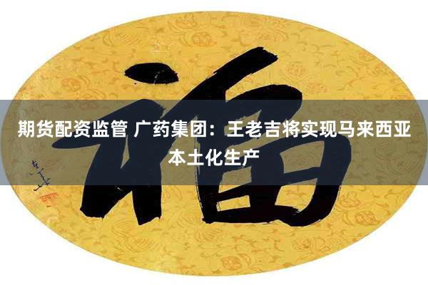 期货配资监管 广药集团：王老吉将实现马来西亚本土化生产