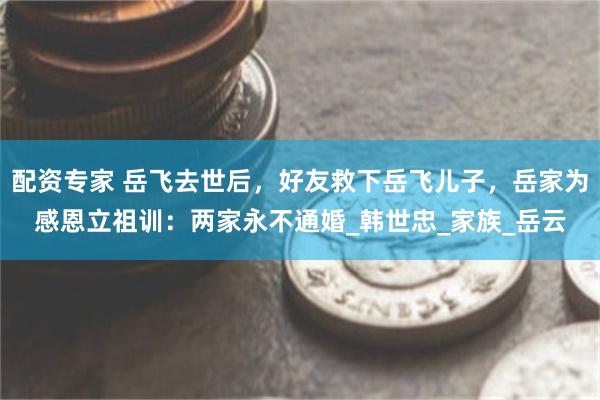 配资专家 岳飞去世后，好友救下岳飞儿子，岳家为感恩立祖训：两家永不通婚_韩世忠_家族_岳云