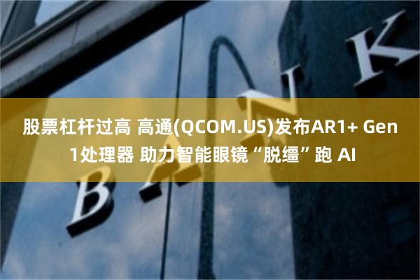 股票杠杆过高 高通(QCOM.US)发布AR1+ Gen 1处理器 助力智能眼镜“脱缰”跑 AI