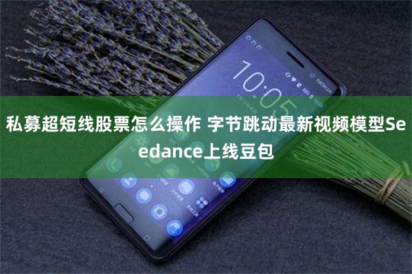 私募超短线股票怎么操作 字节跳动最新视频模型Seedance上线豆包