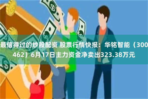 最信得过的炒股配资 股票行情快报：华铭智能（300462）6月17日主力资金净卖出323.38万元
