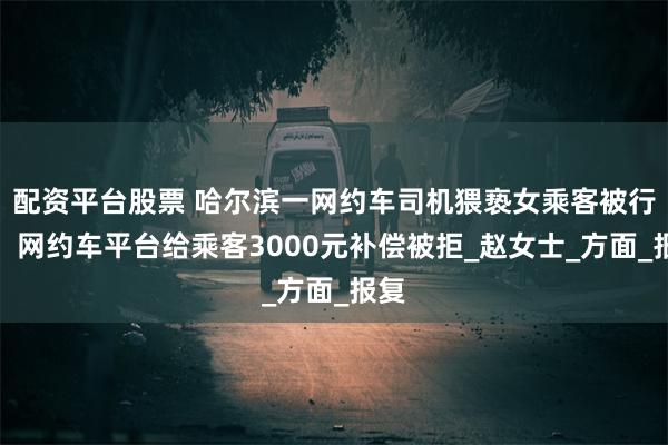 配资平台股票 哈尔滨一网约车司机猥亵女乘客被行拘，网约车平台给乘客3000元补偿被拒_赵女士_方面_报复