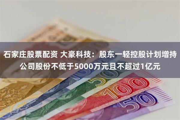 石家庄股票配资 大豪科技：股东一轻控股计划增持公司股份不低于5000万元且不超过1亿元
