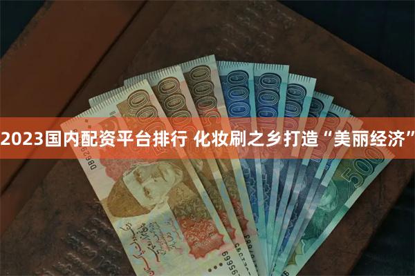 2023国内配资平台排行 化妆刷之乡打造“美丽经济”