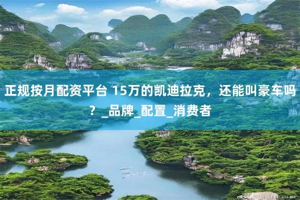 正规按月配资平台 15万的凯迪拉克，还能叫豪车吗？_品牌_配置_消费者