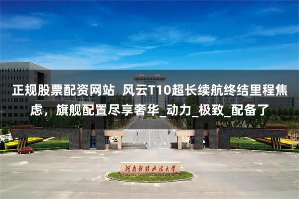 正规股票配资网站  风云T10超长续航终结里程焦虑，旗舰配置尽享奢华_动力_极致_配备了