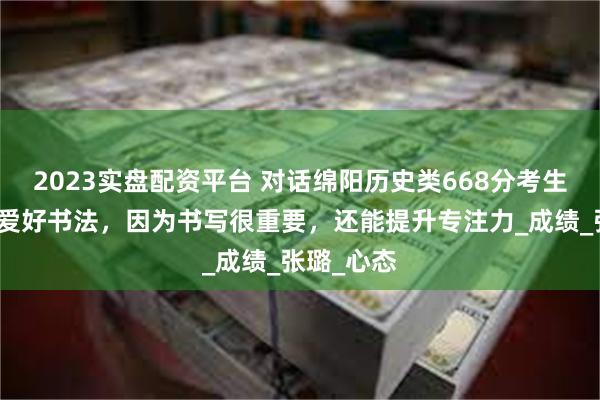 2023实盘配资平台 对话绵阳历史类668分考生唐静怡：爱好书法，因为书写很重要，还能提升专注力_成绩_张璐_心态