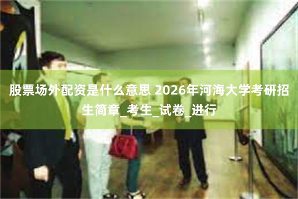 股票场外配资是什么意思 2026年河海大学考研招生简章_考生_试卷_进行